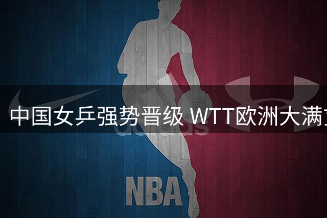 中国女乒强势晋级 WTT欧洲大满贯战报