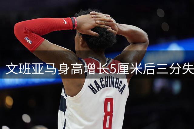 文班亚马身高增长5厘米后三分失准？投射不稳问题持续显现