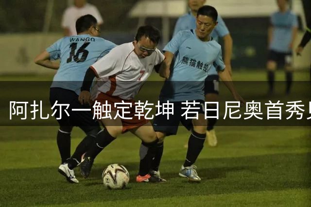 阿扎尔一触定乾坤 若日尼奥首秀见证传奇